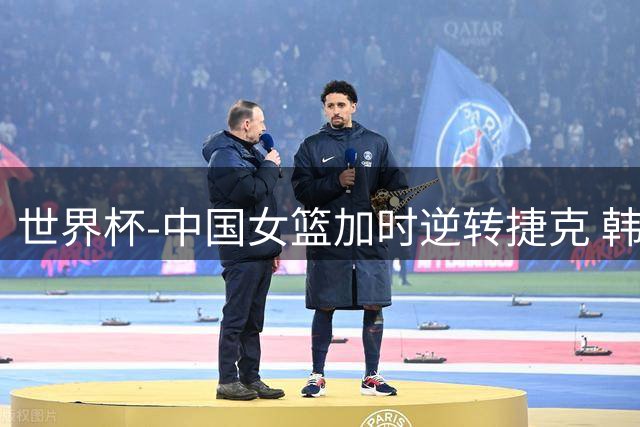 世界杯-中国女篮加时逆转捷克 韩旭22+14杨舒予18分绝平上篮