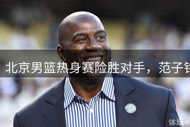 北京男篮热身赛险胜对手，范子铭发挥出色，广东小将黄明依将租借吉林男篮，中国男篮出发卡塔尔