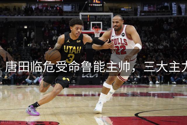 唐田临危受命鲁能主帅，三大主力将复出迎战上港