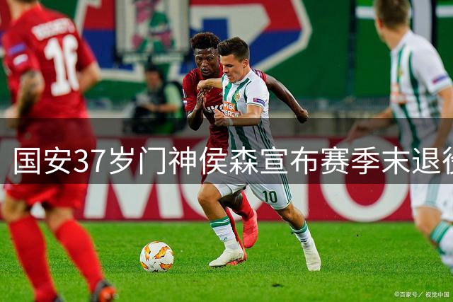 国安37岁门神侯森宣布赛季末退役，最后一搏力争留住队内核心