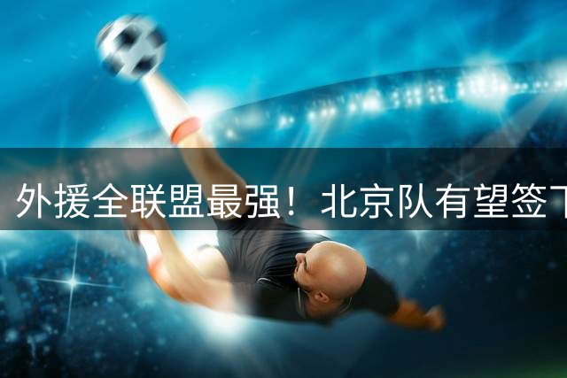 外援全联盟最强！北京队有望签下“双王炸”，保底能进总决赛了！