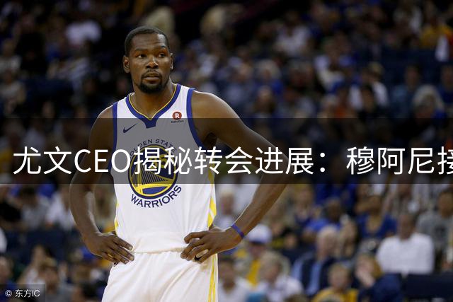 尤文CEO揭秘转会进展：穆阿尼接近签约 新星加盟瞄准未来