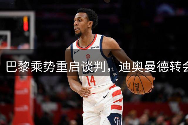 巴黎乘势重启谈判，迪奥曼德转会大戏再生变数