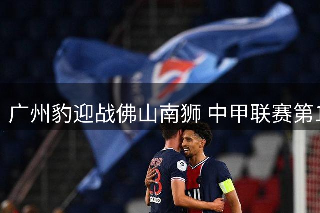 广州豹迎战佛山南狮 中甲联赛第17轮焦点战役即将打响