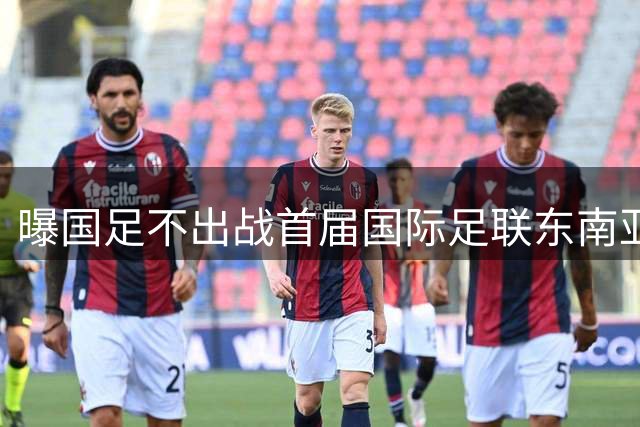 曝国足不出战首届国际足联东南亚杯 窗口期将参加邀请赛