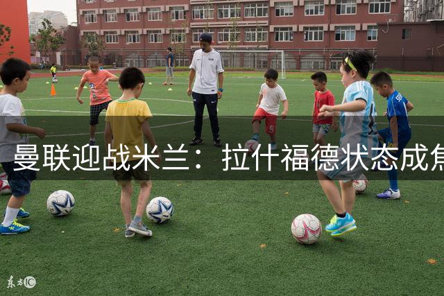 曼联迎战米兰：拉什福德状态成焦点，昔日弃用他的阿莫林现身对手席