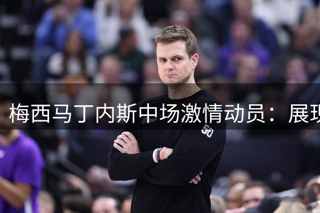 梅西马丁内斯中场激情动员：展现阿根廷队世界杯决赛斗志