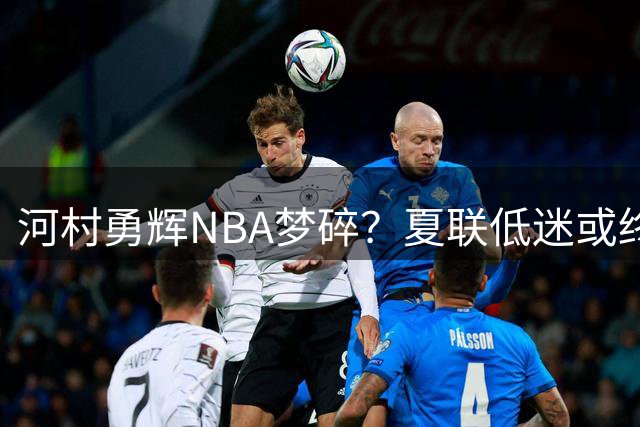 河村勇辉NBA梦碎？夏联低迷或终结篮球生涯