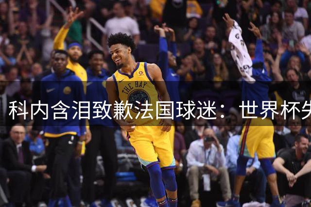 科内含泪致歉法国球迷：世界杯失利之痛刻骨铭心 誓言重振雄风