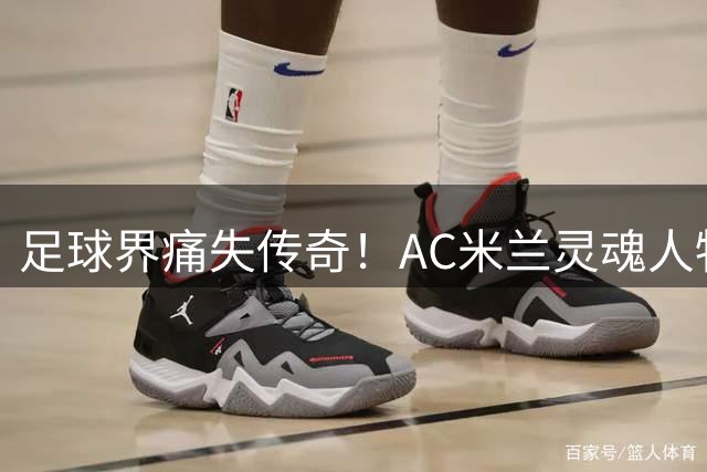 足球界痛失传奇！AC米兰灵魂人物巴雷西病逝 马尔蒂尼追忆恩师