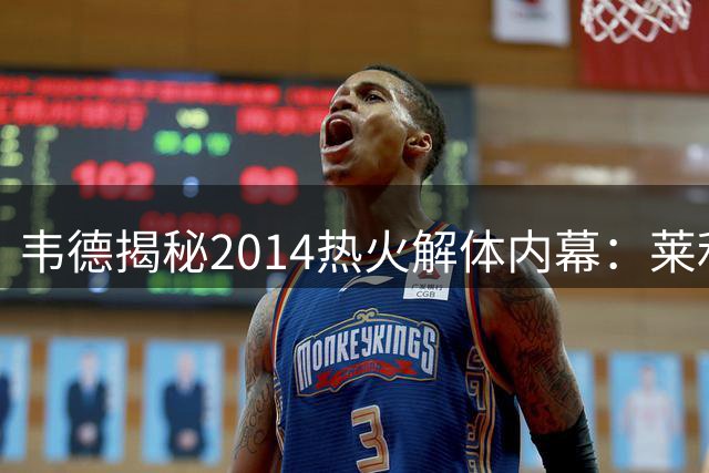 韦德揭秘2014热火解体内幕：莱利决策失误致王朝崩塌