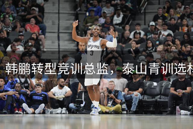 韩鹏转型竞训总监，泰山青训选材全面启动