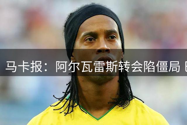 马卡报：阿尔瓦雷斯转会陷僵局 巴萨阿森纳均无望加盟