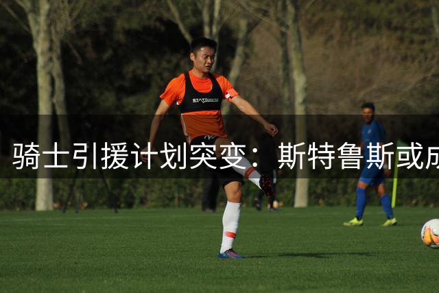 骑士引援计划突变：斯特鲁斯或成交易库明加关键筹码