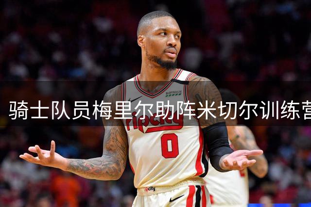 骑士队员梅里尔助阵米切尔训练营 参与战术录像研究