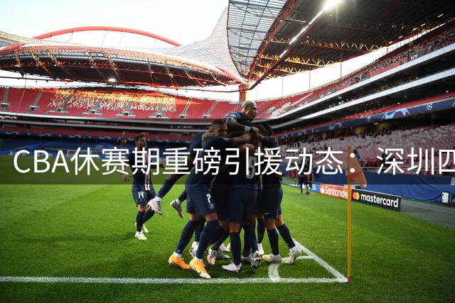 CBA休赛期重磅引援动态：深圳四年顶薪锁MVP 广东双线补强